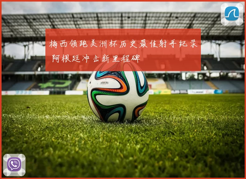 梅西领跑美洲杯历史最佳射手纪录 阿根廷冲击新里程碑