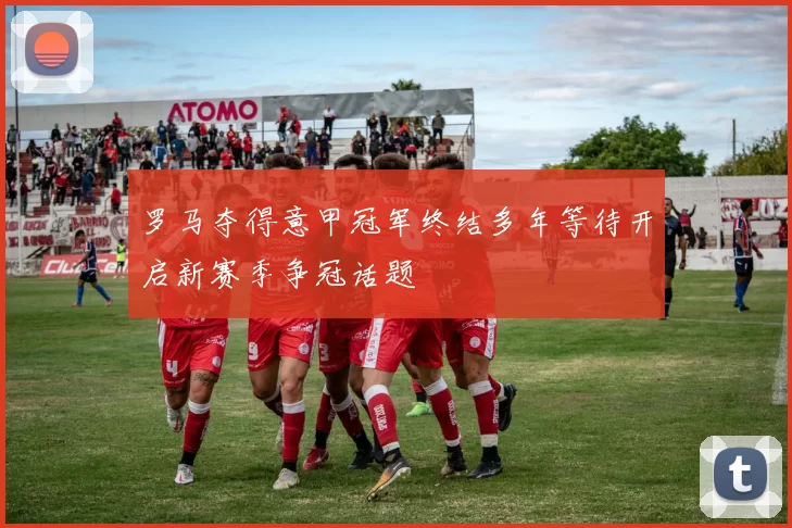 罗马夺得意甲冠军终结多年等待开启新赛季争冠话题