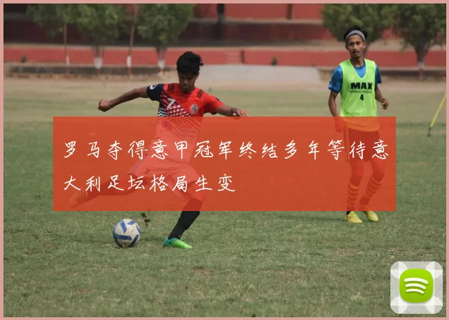 罗马夺得意甲冠军终结多年等待意大利足坛格局生变