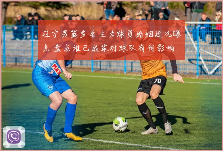 辽宁男篮多名主力球员婚姻近况曝光 盘点谁已成家对球队有何影响