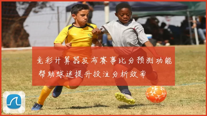 竞彩计算器发布赛事比分预测功能 帮助球迷提升投注分析效率