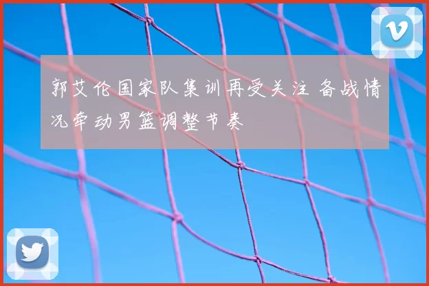 郭艾伦国家队集训再受关注 备战情况牵动男篮调整节奏