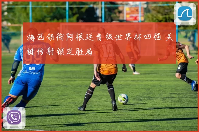 梅西领衔阿根廷晋级世界杯四强 关键传射锁定胜局