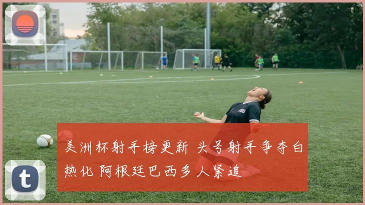 美洲杯射手榜更新 头号射手争夺白热化 阿根廷巴西多人紧追