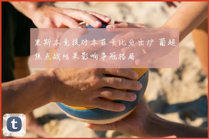 里斯本竞技对本菲卡比分出炉 葡超焦点战结果影响争冠格局