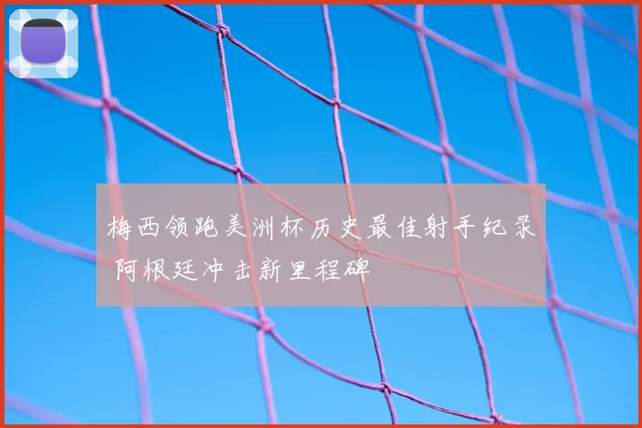 梅西领跑美洲杯历史最佳射手纪录 阿根廷冲击新里程碑