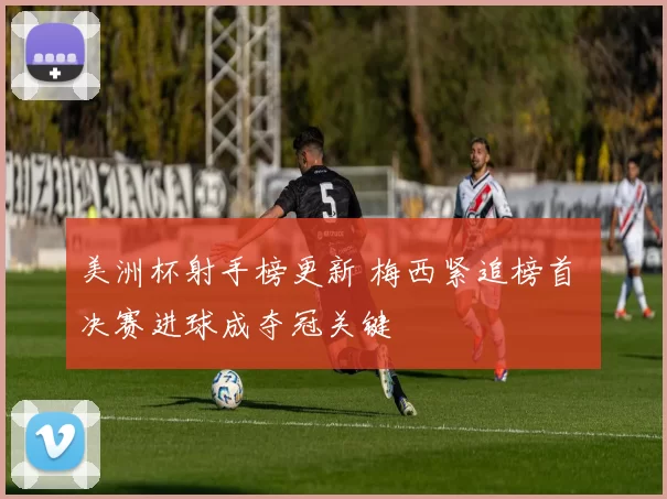 美洲杯射手榜更新 梅西紧追榜首 决赛进球成夺冠关键