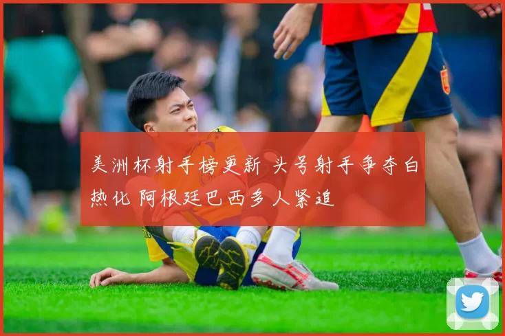 美洲杯射手榜更新 头号射手争夺白热化 阿根廷巴西多人紧追
