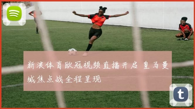 新浪体育欧冠视频直播开启 皇马曼城焦点战全程呈现