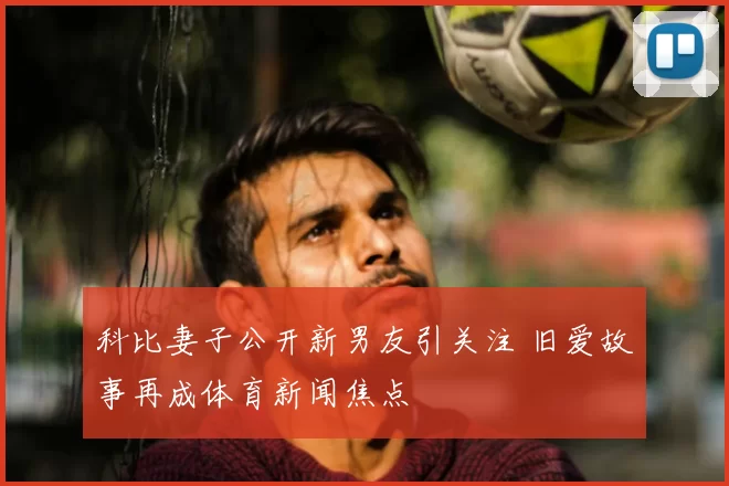 科比妻子公开新男友引关注 旧爱故事再成体育新闻焦点