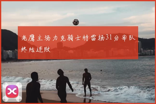 老鹰主场力克骑士特雷杨31分率队终结连败