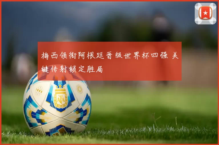 梅西领衔阿根廷晋级世界杯四强 关键传射锁定胜局