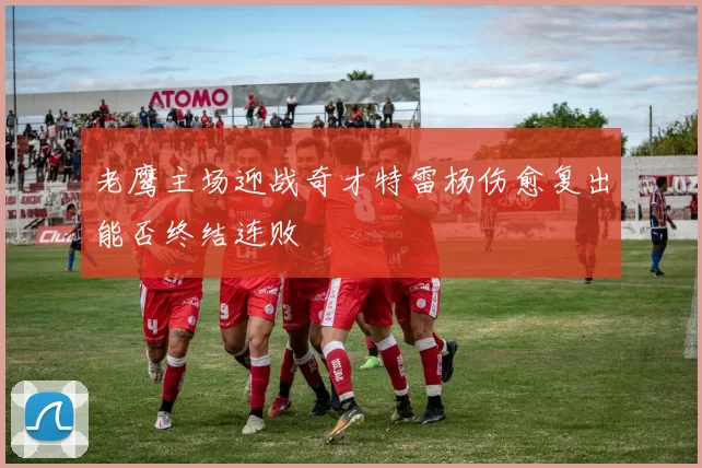 老鹰主场迎战奇才特雷杨伤愈复出能否终结连败