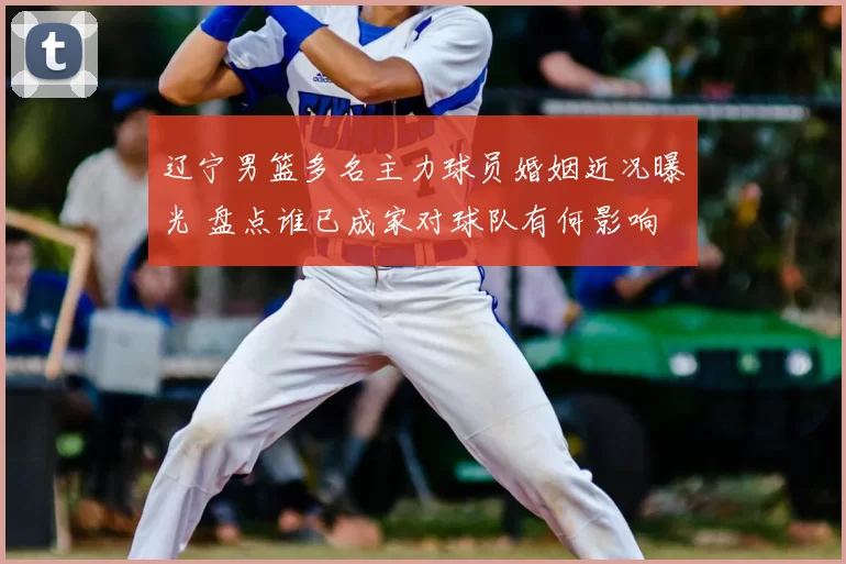 辽宁男篮多名主力球员婚姻近况曝光 盘点谁已成家对球队有何影响