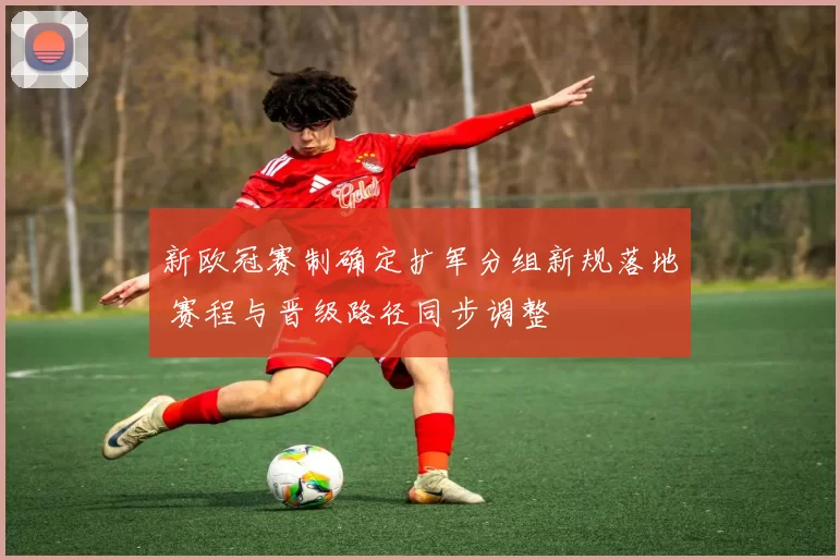 新欧冠赛制确定扩军分组新规落地 赛程与晋级路径同步调整