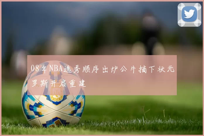 08年NBA选秀顺序出炉公牛摘下状元罗斯开启重建