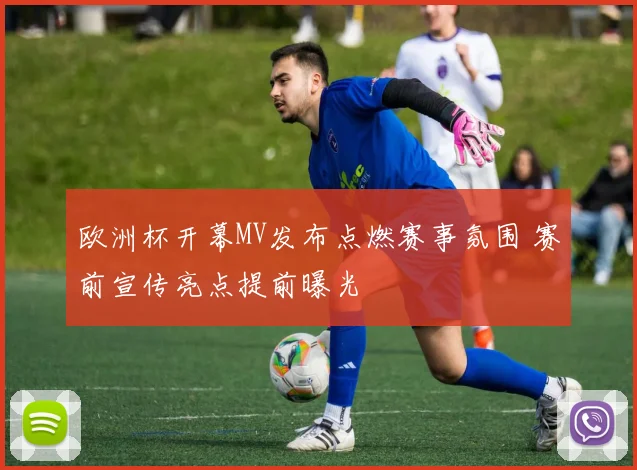 欧洲杯开幕MV发布点燃赛事氛围 赛前宣传亮点提前曝光