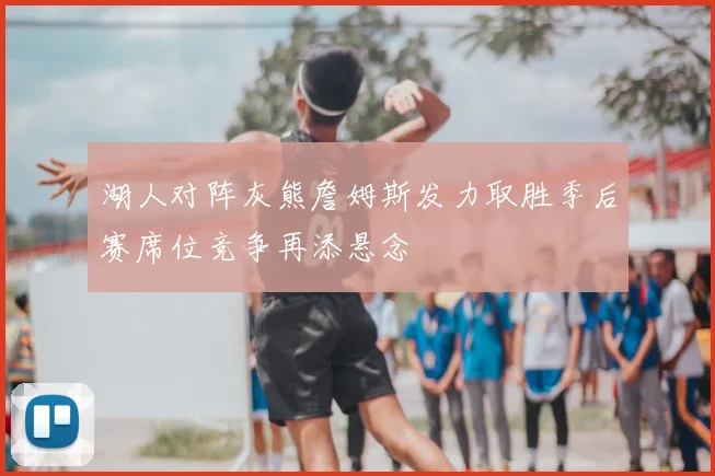 湖人对阵灰熊詹姆斯发力取胜季后赛席位竞争再添悬念