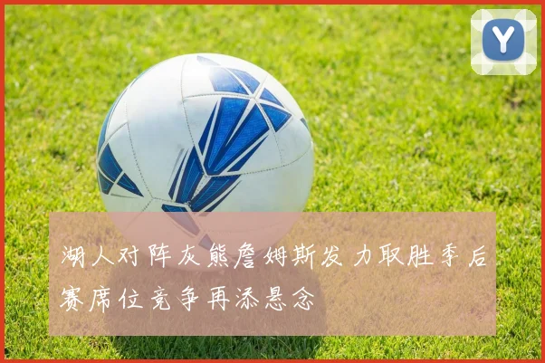 湖人对阵灰熊詹姆斯发力取胜季后赛席位竞争再添悬念