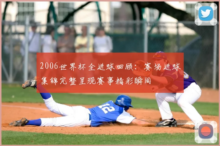 2006世界杯全进球回顾:赛场进球集锦完整呈现赛事精彩瞬间
