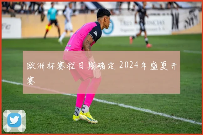 欧洲杯赛程日期确定 2024年盛夏开赛