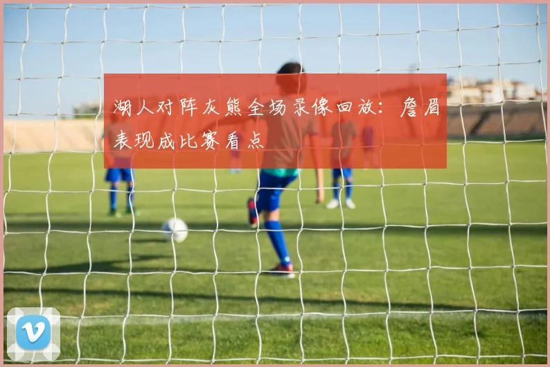 湖人对阵灰熊全场录像回放：詹眉表现成比赛看点