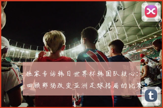 独家专访韩日世界杯韩国队核心：回顾那场改变亚洲足球格局的比赛