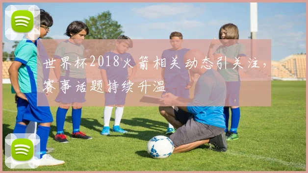 世界杯2018火箭相关动态引关注，赛事话题持续升温