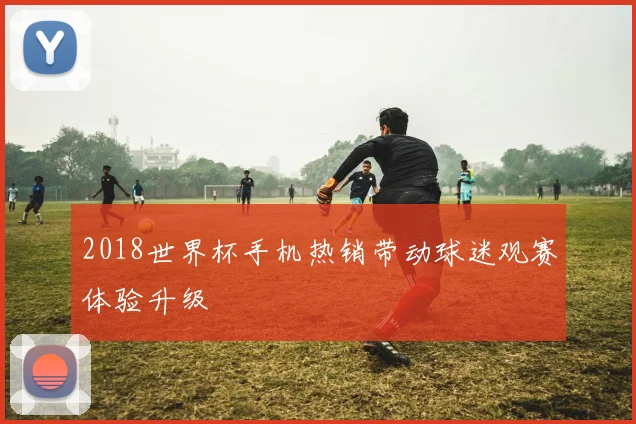2018世界杯手机热销带动球迷观赛体验升级