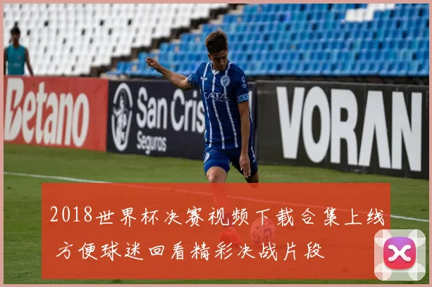 2018世界杯决赛视频下载合集上线 方便球迷回看精彩决战片段